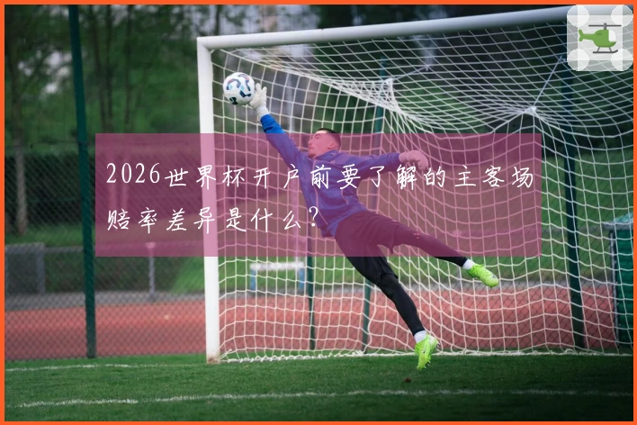 2026世界杯开户前要了解的主客场赔率差异是什么？