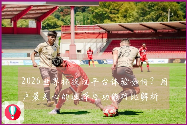 2026世界杯投注平台体验如何？用户最关心的选择与功能对比解析